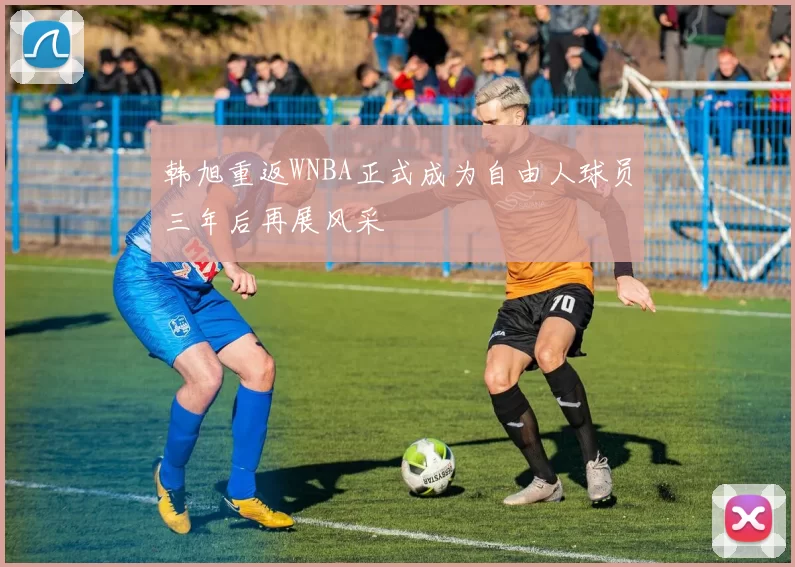 韩旭重返WNBA正式成为自由人球员三年后再展风采