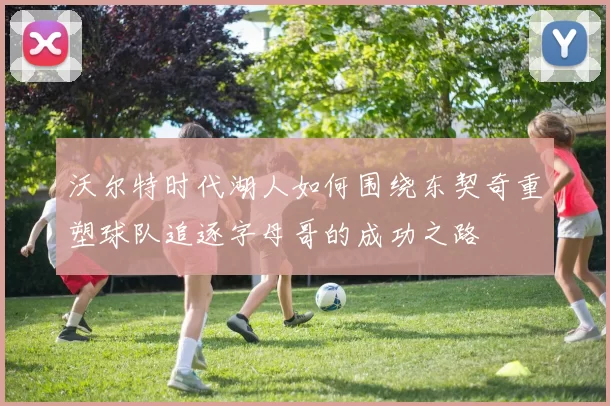 沃尔特时代湖人如何围绕东契奇重塑球队追逐字母哥的成功之路