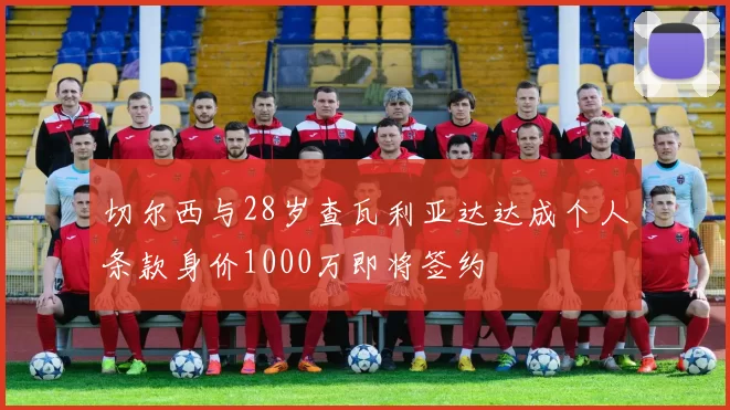 切尔西与28岁查瓦利亚达达成个人条款身价1000万即将签约