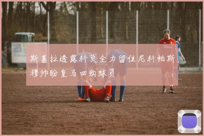斯基拉透露科莫全力留住尼科帕斯穆帅盼皇马回购球员