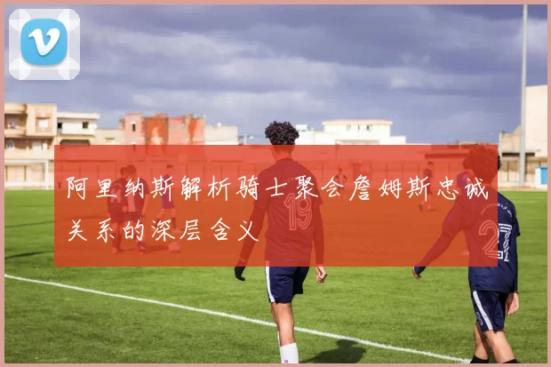 阿里纳斯解析骑士聚会詹姆斯忠诚关系的深层含义