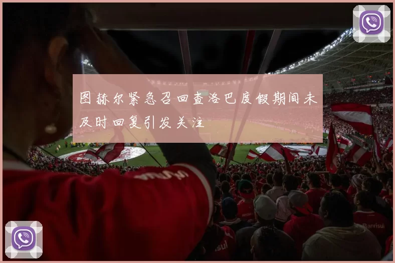 图赫尔紧急召回查洛巴度假期间未及时回复引发关注