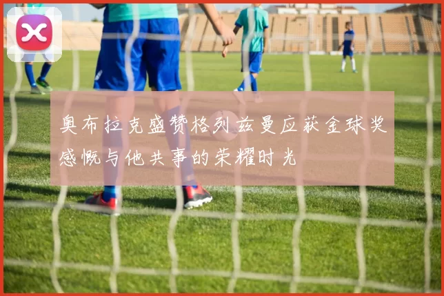 奥布拉克盛赞格列兹曼应获金球奖感慨与他共事的荣耀时光