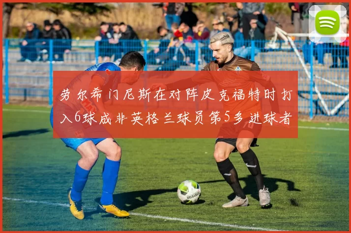 劳尔希门尼斯在对阵皮克福特时打入6球成非英格兰球员第5多进球者