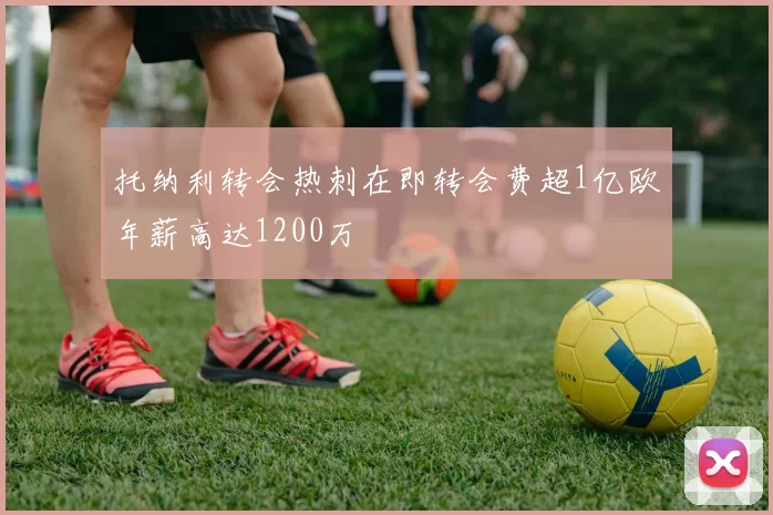 托纳利转会热刺在即转会费超1亿欧年薪高达1200万