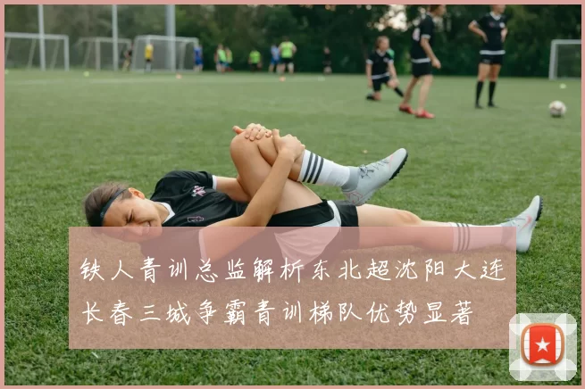 铁人青训总监解析东北超沈阳大连长春三城争霸青训梯队优势显著