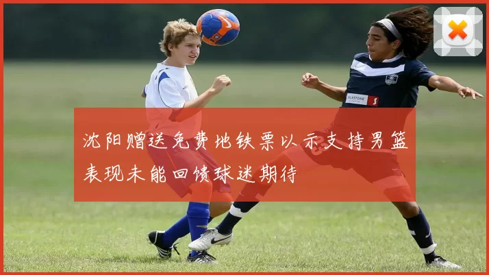 沈阳赠送免费地铁票以示支持男篮表现未能回馈球迷期待