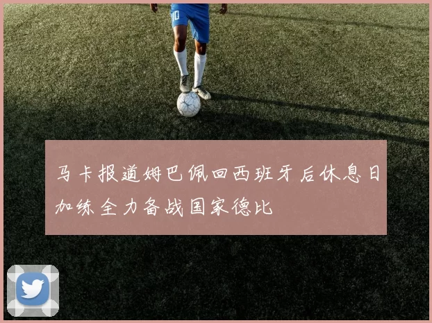 马卡报道姆巴佩回西班牙后休息日加练全力备战国家德比