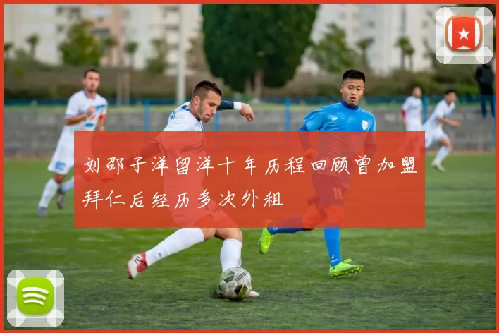 刘邵子洋留洋十年历程回顾曾加盟拜仁后经历多次外租
