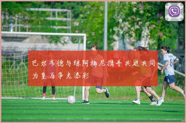 巴尔韦德与琼阿梅尼携手共进共同为皇马争光添彩