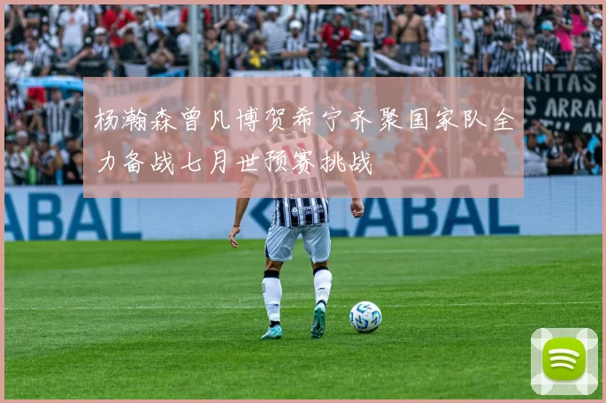 杨瀚森曾凡博贺希宁齐聚国家队全力备战七月世预赛挑战