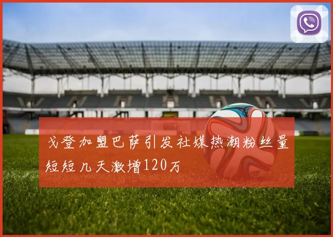 戈登加盟巴萨引发社媒热潮粉丝量短短几天激增120万