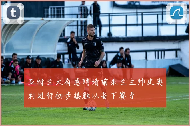 亚特兰大有意聘请前米兰主帅皮奥利进行初步接触以备下赛季