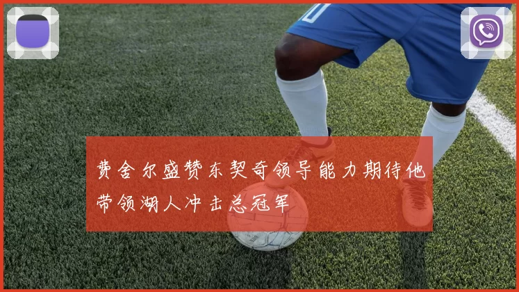 费舍尔盛赞东契奇领导能力期待他带领湖人冲击总冠军