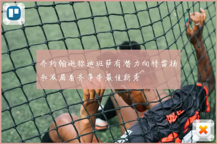 乔约翰逊称迪班萨有潜力向特雷杨和浓眉看齐争夺最佳新秀