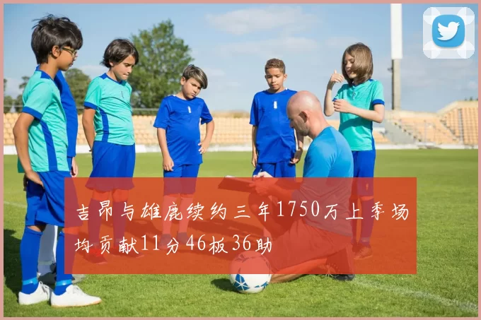 吉昂与雄鹿续约三年1750万上季场均贡献11分46板36助
