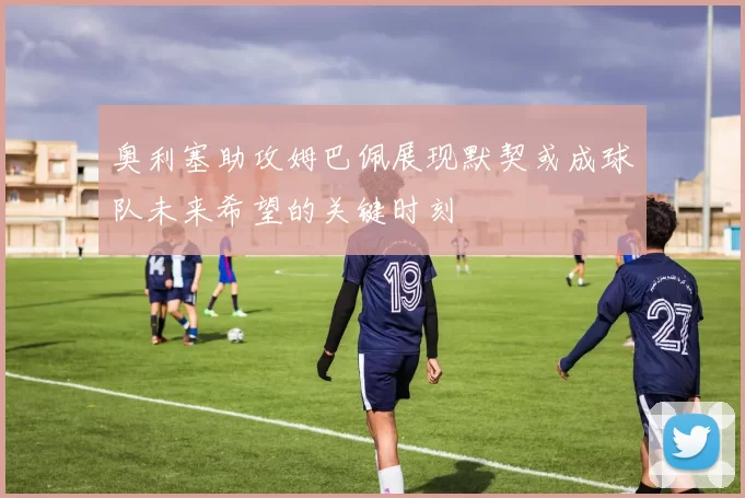 奥利塞助攻姆巴佩展现默契或成球队未来希望的关键时刻