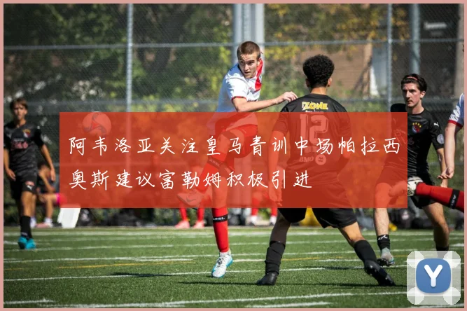 阿韦洛亚关注皇马青训中场帕拉西奥斯建议富勒姆积极引进